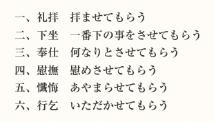 一、礼拝 拝ませてもらう　二、下坐 一番下の事をさせてもらう　三、奉仕 何なりとさせてもらう　四、慰撫 慰めさせてもらう　五、懺悔 あやまらせてもらう　六、行乞 いただかせてもらう